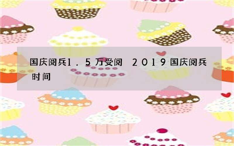 国庆阅兵1.5万受阅 2019国庆阅兵时间